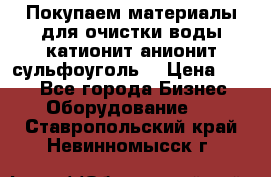   Покупаем материалы для очистки воды катионит анионит сульфоуголь  › Цена ­ 100 - Все города Бизнес » Оборудование   . Ставропольский край,Невинномысск г.